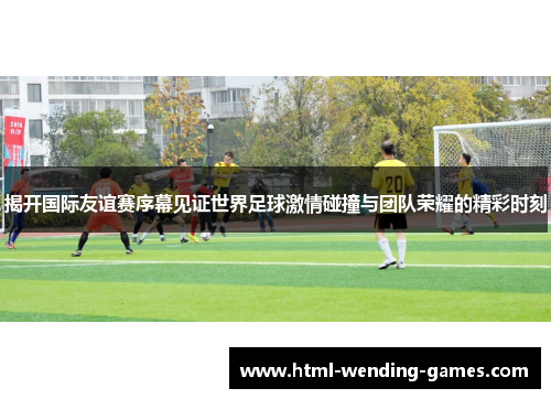 揭开国际友谊赛序幕见证世界足球激情碰撞与团队荣耀的精彩时刻