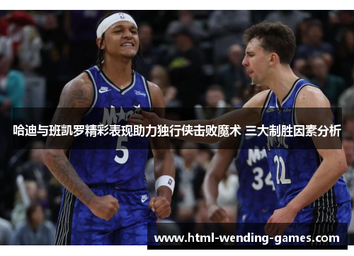 哈迪与班凯罗精彩表现助力独行侠击败魔术 三大制胜因素分析