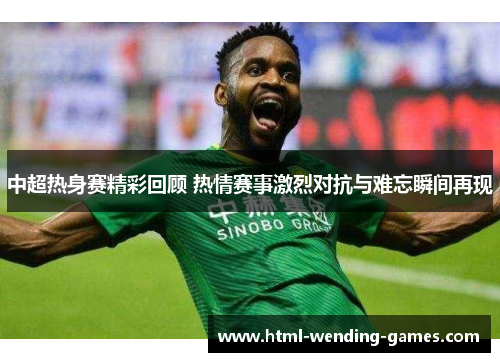 中超热身赛精彩回顾 热情赛事激烈对抗与难忘瞬间再现