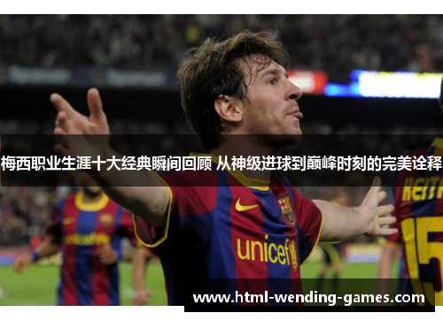 梅西职业生涯十大经典瞬间回顾 从神级进球到巅峰时刻的完美诠释