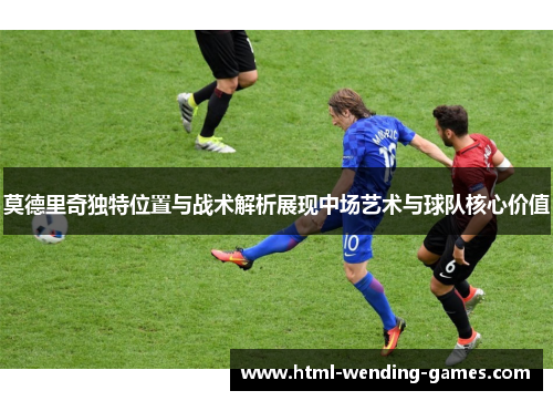 莫德里奇独特位置与战术解析展现中场艺术与球队核心价值
