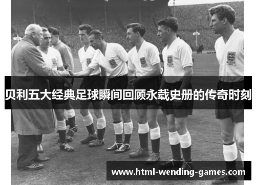 贝利五大经典足球瞬间回顾永载史册的传奇时刻